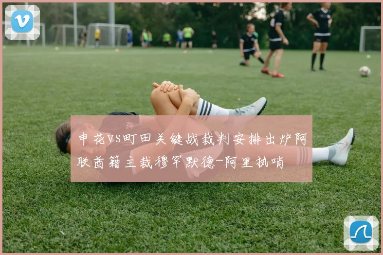申花vs町田关键战裁判安排出炉阿联酋籍主裁穆罕默德-阿里执哨