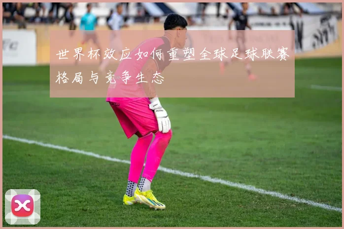 世界杯效应如何重塑全球足球联赛格局与竞争生态