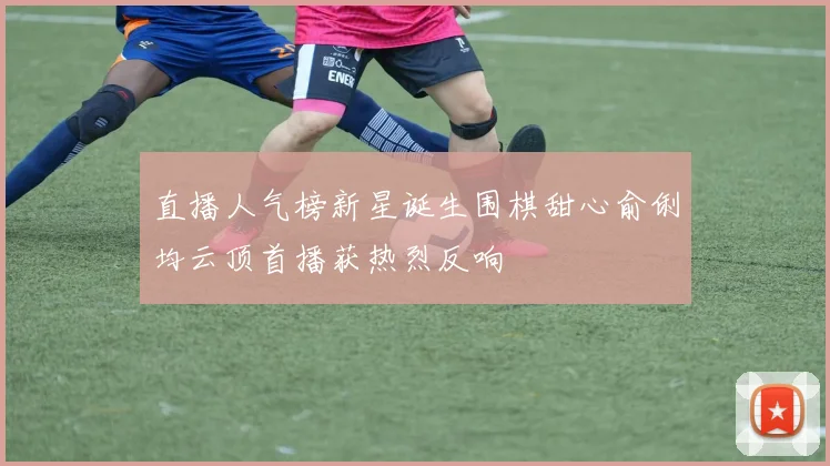 直播人气榜新星诞生围棋甜心俞俐均云顶首播获热烈反响