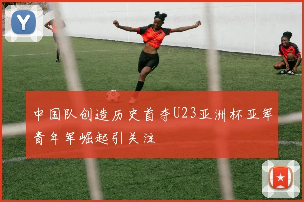 中国队创造历史首夺U23亚洲杯亚军青年军崛起引关注