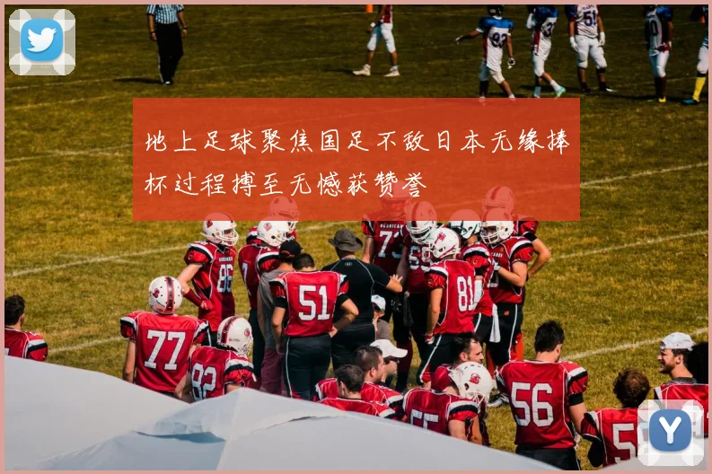 地上足球聚焦国足不敌日本无缘捧杯过程搏至无憾获赞誉