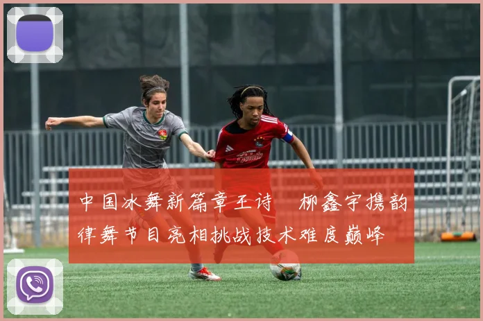 中国冰舞新篇章王诗玥柳鑫宇携韵律舞节目亮相挑战技术难度巅峰