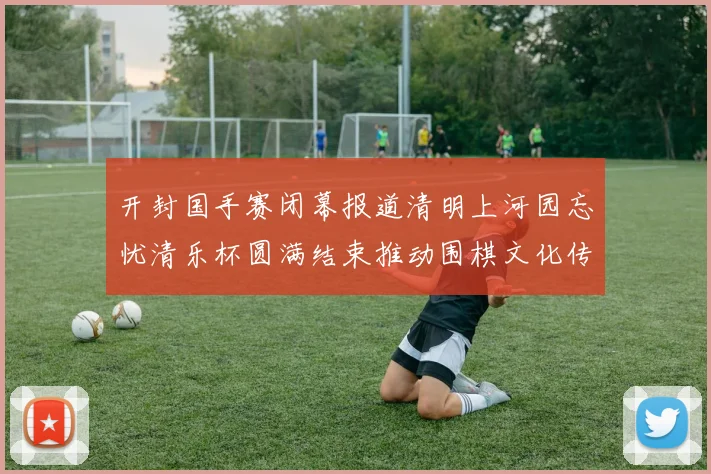 开封国手赛闭幕报道清明上河园忘忧清乐杯圆满结束推动围棋文化传承