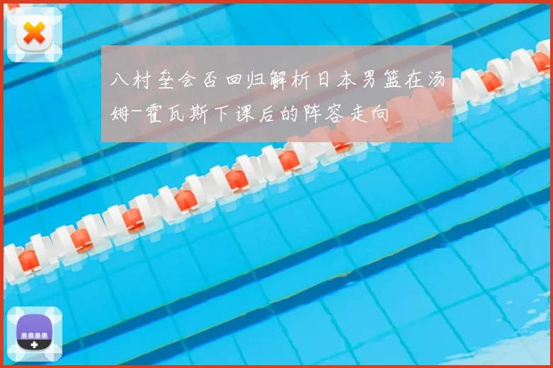八村垒会否回归解析日本男篮在汤姆-霍瓦斯下课后的阵容走向