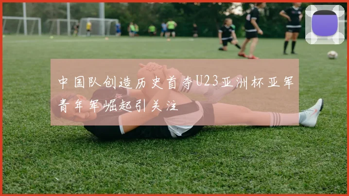 中国队创造历史首夺U23亚洲杯亚军青年军崛起引关注