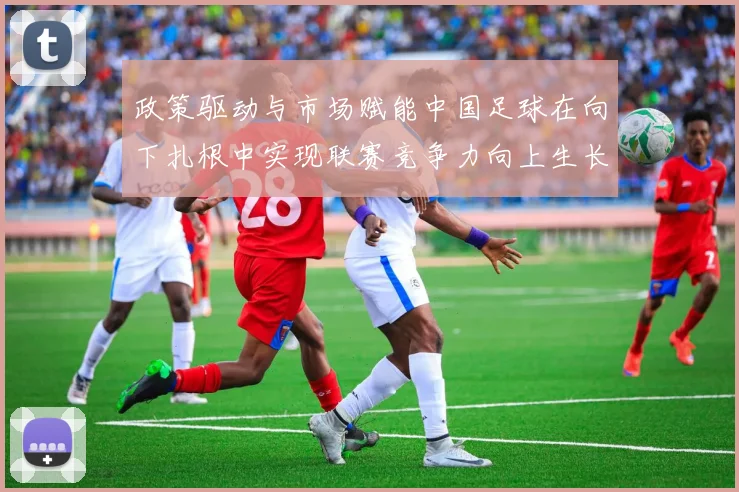 政策驱动与市场赋能中国足球在向下扎根中实现联赛竞争力向上生长
