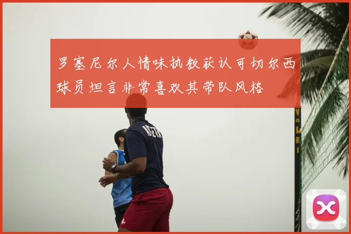 罗塞尼尔人情味执教获认可切尔西球员坦言非常喜欢其带队风格