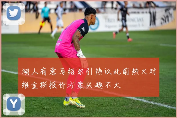 湖人有意马绍尔引热议此前热火对维金斯报价方案兴趣不大