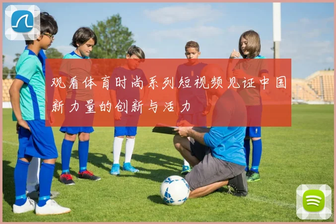 观看体育时尚系列短视频见证中国新力量的创新与活力