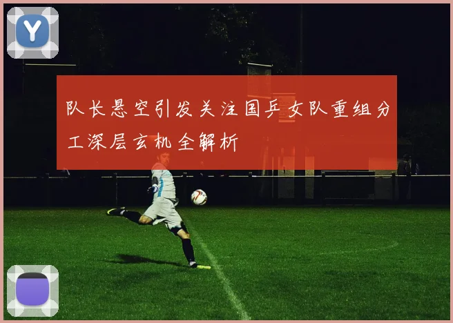 队长悬空引发关注国乒女队重组分工深层玄机全解析