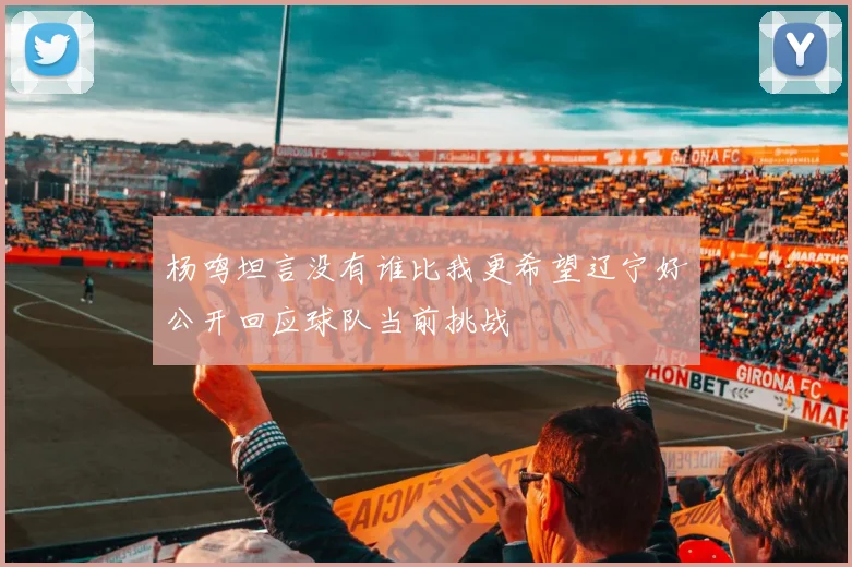 杨鸣坦言没有谁比我更希望辽宁好公开回应球队当前挑战