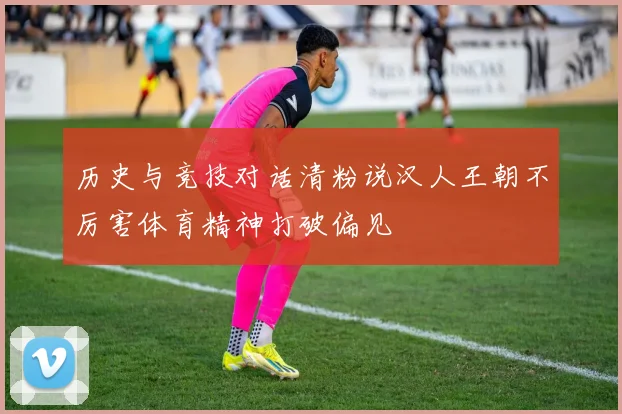 历史与竞技对话清粉说汉人王朝不厉害体育精神打破偏见