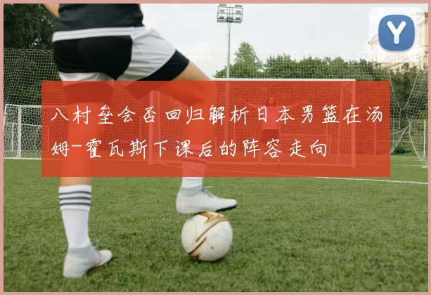 八村垒会否回归解析日本男篮在汤姆-霍瓦斯下课后的阵容走向